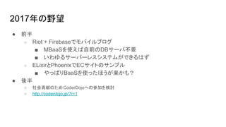 2017年の野望
● 前半
○ Riot + Firebaseでモバイルブログ
■ MBaaSを使えば自前のDBサーバ不要
■ いわゆるサーバーレスシステムができるはず
○ ELixirとPhoenixでECサイトのサンプル
■ やっぱりBaaSを使ったほうが楽かも？
● 後半
○ 社会貢献のためCoderDojoへの参加を検討
○ http://coderdojo.jp/?r=1
 