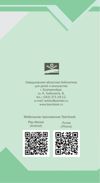 Свердловская областная библиотека
для детей и юношества
г. Екатеринбург,
ул. К. Либкнехта, 8,
тел.: (343) 371-19-12,
е-mail: sobdu@yandex.ru
www.teenbook.ru
Мобильное приложение Teenbook
Play Market
(Android)
iTunes
(iPhone)
 