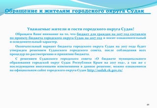 Обращение к жителям городского округа Судак
Уважаемые жители и гости городского округа Судак!
Обращаем Ваше внимание на то, что бюджет для граждан на 2017 год составлен
по проекту бюджета городского округа Судак на 2017 год и носит ознакомительный
и осведомительный характер.
Окончательный вариант бюджета городского округа Судак на 2017 года будет
утвержден решением Судакского городского совета, после соблюдения всех
процедур по рассмотрению и принятию бюджета.
С решением Судакского городского совета «О бюджете муниципального
образования городской округ Судак Республики Крым на 2017 год», а так же с
последующими внесенными изменениями в данное решение, можно ознакомится
на официальном сайте городского округа Судак http://sudak.rk.gov.ru/
49
 