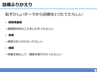 25
目標ふりかえり
恥ずかしいテーマから目標を3つたてたらしい
• 開発者基礎
→基礎固め的なことをしたかったらしい
• 英語
→英語力をつけたかったらしい
• 健康
→体重を減らして、腹筋を割りたかったらしい
 