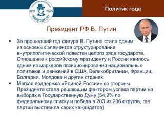 Президент РФ В. Путин
 За прошедший год фигура В. Путина стала одним
из основных элементов структурирования
внутриполитической повестки целого ряда государств.
Отношение к российскому президенту и России явилось
одним из маркеров позиционирования национальных
политиков и движений в США, Великобритании, Франции,
Болгарии, Молдове и других странах
 Мягкая поддержка «Единой России» со стороны
Президента стала решающим фактором успеха партии на
выборах в Государственную Думу (54,2% по
федеральному списку и победа в 203 из 206 округов, где
партий выставила своих кандидатов)
Политик года
 