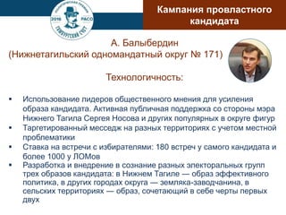 А. Балыбердин
(Нижнетагильский одномандатный округ № 171)
Технологичность:
 Использование лидеров общественного мнения для усиления
образа кандидата. Активная публичная поддержка со стороны мэра
Нижнего Тагила Сергея Носова и других популярных в округе фигур
 Таргетированный месседж на разных территориях с учетом местной
проблематики
 Ставка на встречи с избирателями: 180 встреч у самого кандидата и
более 1000 у ЛОМов
 Разработка и внедрение в сознание разных электоральных групп
трех образов кандидата: в Нижнем Тагиле ― образ эффективного
политика, в других городах округа ― земляка-заводчанина, в
сельских территориях ― образ, сочетающий в себе черты первых
двух
Кампания провластного
кандидата
 