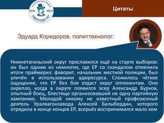 Цитаты
Эдуард Коридоров, политтехнолог:
Нижнетагильский округ прославился ещё на старте выборов:
он был одним из немногих, где ЕР со скандалом отменила
итоги праймериз: фаворит, начальник местной полиции, был
уличён в использовании адмресурса. Сложилось чёткое
ощущение, что ЕР без боя отдаст округ оппонентам. Оно
окрепло, когда в округе появился эсер Александр Бурков,
опытный боец, блестяще организовавший не одну партийную
кампанию. Молодой никому не известный профсоюзный
деятель Уралвагонзавода Алексей Балыбердин, которого
отрядила в конце концов ЕР, всерьёз воспринимался мало кем
 