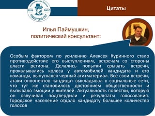 Цитаты
Илья Паймушкин,
политический консультант:
Особым фактором по усилению Алексея Куринного стало
противодействие его выступлениям, встречам со стороны
власти региона. Делались попытки срывать встречи,
прокалывались колеса у автомобилей кандидата и его
команды, выпускался черный агитматериал. Все свои встречи,
атаки оппонентов кандидат выкладывал в социальные сети,
что тут же становилось достоянием общественности и
вызывало эмоции у жителей. Актуальность повестки, которую
он озвучивал подтвердили и результаты голосования.
Городское население отдало кандидату большее количество
голосов
 