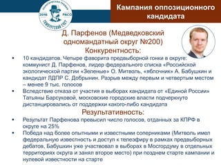 Д. Парфенов (Медведковский
одномандатный округ №200)
Конкурентность:
 10 кандидатов. Четыре фаворита предвыборной гонки в округе:
коммунист Д. Парфенов, лидер федерального списка «Российской
экологической партии «Зеленые» О. Митволь, «яблочник» А. Бабушкин и
кандидат ЛДПР С. Добрынин. Разрыв между первым и четвертым местом
– менее 9 тыс. голосов
 Вследствие отказа от участия в выборах кандидата от «Единой России»
Татьяны Барсуковой, московские городские власти подчеркнуто
дистанцировались от поддержки какого-либо кандидата
Результативность:
 Результат Парфенова превысил число голосов, отданных за КПРФ в
округе на 25%
 Победа над более опытными и известными соперниками (Митволь имел
федеральную известность и доступ к телеэфиру в рамках предвыборных
дебатов, Бабушкин уже участвовал в выборах в Мосгордуму в отдельных
территориях округа и занял второе место) при позднем старте кампании и
нулевой известности на старте
Кампания оппозиционного
кандидата
 