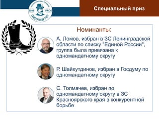 Номинанты:
А. Ломов, избран в ЗС Ленинградской
области по списку "Единой России",
группа была привязана к
одномандатному округу
Р. Шайхутдинов, избран в Госдуму по
одномандатному округу
С. Толмачев, избран по
одномандатному округу в ЗС
Красноярского края в конкурентной
борьбе
Специальный приз
 