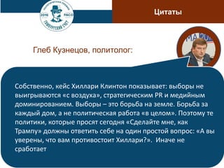 Цитаты
Глеб Кузнецов, политолог:
Собственно, кейс Хиллари Клинтон показывает: выборы не
выигрываются «с воздуха», стратегическим PR и медийным
доминированием. Выборы – это борьба на земле. Борьба за
каждый дом, а не политическая работа «в целом». Поэтому те
политики, которые просят сегодня «Сделайте мне, как
Трампу» должны ответить себе на один простой вопрос: «А вы
уверены, что вам противостоит Хиллари?». Иначе не
сработает
 