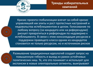 Тренды избирательных
кампаний
Кризис проекта глобализации влечет за собой кризис
управлявшей им элиты и рост протестных настроений и
недовольства истеблишментом в целом. Голосование по
любому вопросу (за кандидата или на референдуме)
рискует превратиться в референдум по недоверию к
истеблишменту. В связи с этим консолидация ресурсов и
поддержки правящего класса одним из кандидатов
становится не только ресурсом, но и источником рисков
Размывание традиционных идеологий создает запрос на
повышенную гибкость и выход из рамок устойчивых
политических ниш. Те, кто это понимает и использует для
экспансии в новые электоральные сегменты, выигрывают
 