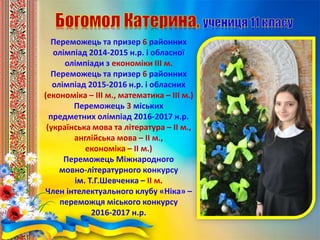 Переможець та призер 6 районних
олімпіад 2014-2015 н.р. і обласної
олімпіади з економіки ІІІ м.
Переможець та призер 6 районних
олімпіад 2015-2016 н.р. і обласних
(економіка – ІІІ м., математика – ІІІ м.)
Переможець 3 міських
предметних олімпіад 2016-2017 н.р.
(українська мова та література – ІІ м.,
англійська мова – ІІ м.,
економіка – ІІ м.)
Переможець Міжнародного
мовно-літературного конкурсу
ім. Т.Г.Шевченка – ІІ м.
Член інтелектуального клубу «Ніка» –
переможця міського конкурсу
2016-2017 н.р.
 