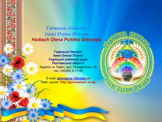 Гадяцька гімназія
імені Олени Пчілки
Гадяцької районної ради
Полтавської області
Адреса: м. Гадяч, вул. Гетьманська, 35
тел. (о5354) 2-17-55
E-mail: gimnaziya-1@meta.ua
Сайт школи: http://gimnasium1.in.ua
Гадяцька гімназія
імені Олени Пчілки
Hadiach Olena Pchilka Gimnasia
 