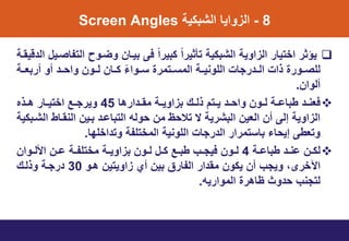 8-ٌ‫الشبن‬ ‫واٌا‬ ‫ال‬Screen Angles
‫قٌوت‬ ‫ال‬ ‫التتاصتٌل‬ ‫وضتوط‬ ‫بٌتان‬ ‫فى‬ ً‫ا‬‫نبٌر‬ ً‫ا‬‫تأثٌر‬ ٌ‫الشبن‬ ٌ‫او‬ ‫ال‬ ‫اختٌار‬ ‫ٌؤثر‬
‫أربعتت‬ ‫أو‬ ‫وايتت‬ ‫لتتون‬ ‫نتتان‬ ً‫ء‬‫تتتوا‬ ‫المتتتتمري‬ ‫اللونٌتت‬ ‫رماخ‬ ‫التت‬ ‫ذاخ‬ ‫للصتتوري‬
‫ألوان‬.
‫ارها‬ ‫ت‬‫ت‬‫مو‬ ‫ت‬‫ت‬ٌ‫او‬ ‫ب‬ ‫تك‬‫ت‬‫ذل‬ ‫تتت‬‫ت‬ٌ ‫ت‬‫ت‬‫واي‬ ‫تون‬‫ت‬‫ل‬ ‫ت‬‫ت‬‫طباا‬ ‫ت‬‫ت‬‫فعن‬45‫و‬‫تذه‬‫ت‬‫ه‬ ‫تار‬‫ت‬ٌ‫اخت‬ ‫تع‬‫ت‬‫ٌرم‬
ٌ‫الشتبن‬ ‫النوتاط‬ ‫بتٌن‬ ‫التباات‬ ‫يوله‬ ‫من‬ ‫تاليظ‬ ‫س‬ ٌ‫البشر‬ ‫العٌن‬ ‫أن‬ ‫إلى‬ ٌ‫او‬ ‫ال‬
‫ا‬ ‫اخل‬ ‫وت‬ ‫المختلت‬ ٌ‫اللون‬ ‫رماخ‬ ‫ال‬ ‫باتتمرار‬ ‫إٌياء‬ ‫وتعطى‬.
‫ت‬‫ت‬‫طباا‬ ‫ت‬‫ت‬‫ان‬ ‫تن‬‫ت‬‫لن‬4‫تن‬‫ت‬‫ا‬ ‫ت‬‫ت‬‫مختلت‬ ‫ت‬‫ت‬ٌ‫او‬ ‫ب‬ ‫تون‬‫ت‬‫ل‬ ‫تل‬‫ت‬‫ن‬ ‫تع‬‫ت‬‫طب‬ ‫تب‬‫ت‬‫فٌم‬ ‫تون‬‫ت‬‫ل‬‫توان‬‫ت‬‫األل‬
‫اآلخر‬‫ى‬‫هتو‬ ‫اوٌتٌن‬ ‫أي‬ ‫بٌن‬ ‫التارق‬ ‫ار‬ ‫مو‬ ‫ٌنون‬ ‫أن‬ ‫وٌمب‬ ،30‫وذلتك‬ ‫رمت‬
‫الموارٌه‬ ‫ظاهري‬ ‫وث‬ ‫ي‬ ‫لتمنب‬.
 