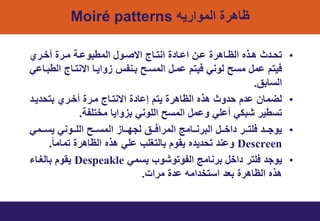 ‫الموارٌه‬ ‫ظاهري‬Moiré patterns
•‫تري‬‫ت‬‫أخ‬ ‫تري‬‫ت‬‫م‬ ‫ت‬‫ت‬‫المطبوا‬ ‫تول‬‫ت‬‫اسص‬ ‫تاج‬‫ت‬‫انت‬ ‫ي‬ ‫تا‬‫ت‬‫اا‬ ‫تن‬‫ت‬‫ا‬ ‫تاهري‬‫ت‬‫الظ‬ ‫تذه‬‫ت‬‫ه‬ ‫ث‬ ‫ت‬‫ت‬‫تي‬
ً‫الطبتاا‬ ‫اسنتتاج‬ ‫واٌتا‬ ‫بتنتس‬ ‫المتتح‬ ‫امتل‬ ‫فٌتت‬ ً‫لون‬ ‫متح‬ ‫امل‬ ‫فٌتت‬
‫التابق‬.
•‫ٌت‬ ‫بتي‬ ‫أختري‬ ‫متري‬ ‫اسنتتاج‬ ‫ي‬ ‫إاا‬ ‫ٌتت‬ ‫الظاهري‬ ‫هذه‬ ‫وث‬ ‫ي‬ ‫ت‬ ‫ا‬ ‫لضمان‬
‫مختلت‬ ‫واٌا‬ ‫ب‬ ً‫اللون‬ ‫المتح‬ ‫وامل‬ ً‫أال‬ ً‫شبن‬ ‫تتطٌر‬.
•ً‫تتم‬‫ت‬‫ٌت‬ ً‫تتون‬‫ت‬‫الل‬ ‫تتح‬‫ت‬‫المت‬ ‫تتا‬‫ت‬ ‫لم‬ ‫تتق‬‫ت‬‫المراف‬ ‫تتامج‬‫ت‬‫البرن‬ ‫تتل‬‫ت‬‫اخ‬ ‫تتر‬‫ت‬‫فلت‬ ‫تت‬‫ت‬‫ٌوم‬
Descreenً‫ا‬‫تمام‬ ‫الظاهري‬ ‫هذه‬ ً‫ال‬ ‫بالتيلب‬ ‫ٌووت‬ ‫ه‬ ٌ ‫تي‬ ‫وان‬.
•ً‫ٌتم‬ ‫التوتوشوب‬ ‫برنامج‬ ‫اخل‬ ‫فلتر‬ ‫ٌوم‬Despeakle‫باليتاء‬ ‫ٌووت‬
‫مراخ‬ ‫ي‬ ‫ا‬ ‫امه‬ ‫اتتخ‬ ‫بع‬ ‫الظاهري‬ ‫هذه‬.
 