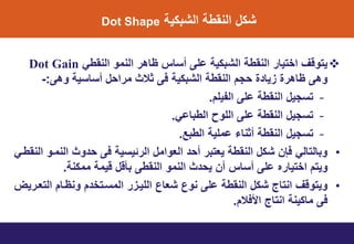 ٌ‫الشبن‬ ‫النوط‬ ‫شنل‬Dot Shape
ً‫النوط‬ ‫النمو‬ ‫ظاهر‬ ‫أتاس‬ ‫الى‬ ٌ‫الشبن‬ ‫النوط‬ ‫اختٌار‬ ‫ٌتوقف‬Dot Gain
‫وهى‬ ٌ‫أتات‬ ‫مرايل‬ ‫ثالث‬ ‫فى‬ ٌ‫الشبن‬ ‫النوط‬ ‫يمت‬ ‫ي‬ ‫ٌا‬ ‫ظاهري‬ ‫وهى‬:-
–‫التٌلت‬ ‫الى‬ ‫النوط‬ ‫تتمٌل‬.
–ً‫الطباا‬ ‫اللوط‬ ‫الى‬ ‫النوط‬ ‫تتمٌل‬.
–‫الطب‬ ٌ‫امل‬ ‫أثناء‬ ‫النوط‬ ‫تتمٌل‬‫ع‬.
•ً‫النوطت‬ ‫النمتو‬ ‫وث‬ ‫ي‬ ‫فى‬ ٌ‫الرئٌت‬ ‫العوامل‬ ‫أي‬ ‫ٌعتبر‬ ‫النوط‬ ‫شنل‬ ‫فإن‬ ً‫وبالتال‬
‫الى‬ ‫اختٌاره‬ ‫وٌتت‬‫أ‬‫تاس‬‫ممنن‬ ‫قٌم‬ ‫بأقل‬ ‫النوطى‬ ‫النمو‬ ‫ث‬ ‫ٌي‬ ‫أن‬.
•‫التعترٌض‬ ‫ونظتات‬ ‫ت‬ ‫المتتتخ‬ ‫ر‬ ‫اللٌت‬ ‫شعاع‬ ‫نوع‬ ‫الى‬ ‫النوط‬ ‫شنل‬ ‫انتاج‬ ‫وٌتوقف‬
‫األفالت‬ ‫انتاج‬ ‫مانٌن‬ ‫فى‬.
 