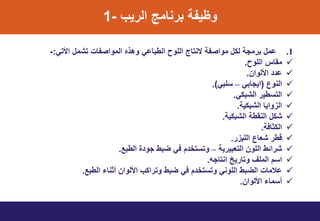 ‫الرٌب‬ ‫برنامج‬ ‫وظٌت‬-1
.1ً‫األت‬ ‫تشمل‬ ‫المواصتاخ‬ ‫وهذه‬ ً‫الطباا‬ ‫اللوط‬ ‫سنتاج‬ ‫مواصت‬ ‫لنل‬ ‫برمم‬ ‫امل‬:-
‫اللوط‬ ‫مواس‬.
‫األلوان‬ ‫ا‬.
‫النوع‬(ً‫اٌماب‬–ً‫تلب‬.)
ً‫الشبن‬ ‫التتطٌر‬.
ٌ‫الشبن‬ ‫واٌا‬ ‫ال‬.
ٌ‫الشبن‬ ‫النوط‬ ‫شنل‬.
‫النثاف‬.
‫ر‬ ٌ‫الل‬ ‫شعاع‬ ‫قطر‬.
ٌ‫التعبٌر‬ ‫اللون‬ ‫شرائط‬–‫الطبع‬ ‫ي‬ ‫مو‬ ‫ضبط‬ ً‫ف‬ ‫ت‬ ‫وتتتخ‬.
‫انتامه‬ ‫وتارٌخ‬ ‫الملف‬ ‫اتت‬.
‫الطبع‬ ‫أثناء‬ ‫األلوان‬ ‫وترانب‬ ‫ضبط‬ ً‫ف‬ ‫ت‬ ‫وتتتخ‬ ً‫اللون‬ ‫الضبط‬ ‫االماخ‬.
‫األلوان‬ ‫أتماء‬.
 