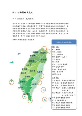 4
肆、 行動策略及成效
一、公開招募，民間參與
此次為第八屆由民間主辦的珊瑚礁體檢，目標是持續維持我們所喚醒的守護珊
瑚礁及海洋的意識。潛水者是其中一群最了解海底變化及珊瑚礁狀況的人，如
能持續提供珊瑚體檢資訊，將使關心海洋的潛水者了解到現今珊瑚礁的狀態，
不僅提供管道讓他們付出一己之力，也提供民眾一個非學術管道認識海洋。如
果民眾廣為周知通行全球的珊瑚礁體檢，將提昇台灣的海洋觀，也多了全民監
督的力量。今年活動總計招募了 143 人次志工。
2016 年珊瑚礁體檢活動流程表
2016 台灣珊瑚礁體檢
體檢行動
4/23 鼻頭角
4/30-5/1 蘭嶼
5/15、8/13 野柳
5/28 龍洞灣和美國小
5/29 番仔澳
6/5-6 綠島
6/24、11/15 台東基翬
6/26 花蓮石梯坪
8/26-29 澎湖東嶼坪
11/5-6 墾丁合界
11/23 小琉球
推廣活動
2/24 講座 1：與海洋的不解之緣
3/9 講座 2：藍色的黑暗與光明
4/6 講座 3：台灣的海洋保護區
4/20 講座 4：台灣為什麼需要海
洋保育署？
6/22 講座 5：從東沙到沖之鳥
礁：護魚？護漁？
4/16 龍洞灣體驗體檢課 1
6/7 綠島體驗體檢課 2
6/12 東北角香蘭體驗體檢課 3
7/30 龍洞灣體驗體檢課 4
7/31 龍洞灣體驗體檢課 5
 
