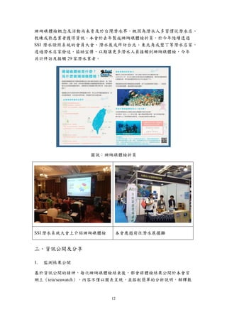 12
珊瑚礁體檢概念及活動尚未普及於台灣潛水界，概因為潛水人多習慣從潛水店、
教練或熟悉業者獲得資訊。本會於去年製成珊瑚礁體檢折頁，於今年陸續透過
SSI 潛水證照系統的會員大會、潛水展或拜訪台北、東北角或墾丁等潛水店家，
透過潛水店家發送，協助宣傳，以期讓更多潛水人員接觸到珊瑚礁體檢，今年
共計拜訪及接觸 29 家潛水業者。
圖說：珊瑚礁體檢折頁
SSI 潛水系統大會上介紹珊瑚礁體檢 本會應邀前往潛水展擺攤
三、資訊公開及分享
監測結果公開
基於資訊公開的精神，每次珊瑚礁體檢結束後，都會將體檢結果公開於本會官
網上（teia/seawatch），內容不僅以圖表呈現，並搭配簡單的分析說明，解釋數
 