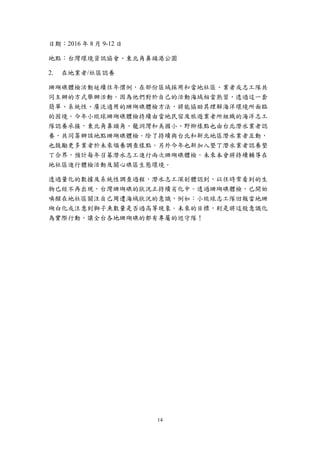 14
日期：2016 年 8 月 9-12 日
地點：台灣環境資訊協會、東北角鼻頭港公園
在地業者/社區認養
珊瑚礁體檢活動延續往年慣例，在部份區域採用和當地社區、業者或志工隊共
同主辦的方式舉辦活動。因為他們對於自己的活動海域相當熟習，透過這一套
簡單、系統性、廣泛適用的珊瑚礁體檢方法，將能協助其理解海洋環境所面臨
的困境。今年小琉球珊瑚礁體檢持續由當地民宿及旅遊業者所組織的海洋志工
隊認養承接，東北角鼻頭角、龍洞灣和美國小、野柳樣點也由台北潛水業者認
養，共同籌辦該地點珊瑚礁體檢。除了持續與台北和新北地區潛水業者互動，
也鼓勵更多業者於未來領養調查樣點。另外今年也新加入墾丁潛水業者認養墾
丁合界，預計每年召募潛水志工進行兩次珊瑚礁體檢。未來本會將持續輔導在
地社區進行體檢活動及關心礁區生態環境。
透過量化的數據及系統性調查過程，潛水志工深刻體認到，以往時常看到的生
物已經不再出現，台灣珊瑚礁的狀況正持續劣化中。透過珊瑚礁體檢，已開始
喚醒在地社區關注自己周遭海域狀況的意識，例如：小琉球志工隊回報當地珊
瑚白化或注意到獅子魚數量是否過高等現象。未來的目標，則是將這股意識化
為實際行動，讓全台各地珊瑚礁的都有專屬的巡守隊！
 