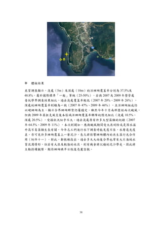 38
 體檢結果
底質調查顯示，淺處（5m）及深處（10m）的活珊瑚覆蓋率分別為 37.5%及
48.8%，屬於國際標準「一般」等級（25-50%），若與 2007 及 2009 年墾管處
委託學界調查結果相比，過去淺處覆蓋率較低（2007 年 20%、2009 年 26%），
深處的珊瑚覆蓋率則頗為一致（2007 年 47%、2009 年 46%），且活珊瑚組成仍
以硬珊瑚為主，顯示合界珊瑚群聚仍屬穩定。雖然今年十月南部歷經兩次颱風，
但與 2009 年莫拉克風災後本區域活珊瑚覆蓋率驟降的情況相比（淺處 10.5%、
深處 20.5%），受損狀況似乎不大。過去淺處原有許多大型藻類的紀錄（2007
年 64.5%、2009 年 11%），本次則闕如，應與颱風期間受大浪刮除或是因水溫
升高不易藻類生長有關。今年志工們進行水下調查時能見度不佳，水層透光度
差，亦可見許多珊瑚覆蓋上一層泥沙，長久將影響珊瑚體內的共生藻行光合作
用（附件十一）。對此，鄭教練指出，過去多天大雨後合界也常有大片海域水
質混濁情形，但若有大浪及較強的水流，則有機會將沉積的泥沙帶走，因此將
主動持續觀察，期待珊瑚礁早日恢復亮麗容貌。
合界
 