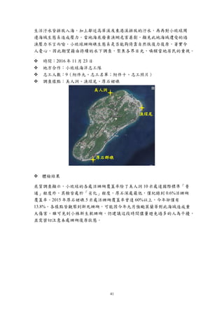 41
生活汙水皆排放入海，加上鄰近高屏溪及東港溪排放的汙水，再再對小琉球周
邊海域生態系造成壓力。當地海底廢棄漁網危害甚劇，顯見此地海域遭受的過
漁壓力不言而喻。小琉球珊瑚礁生態系是否能夠倚靠自然恢復力復原，著實令
人憂心，因此期望藉由持續的水下調查，聚焦各界目光，喚醒當地居民的重視。
 時間：2016 年 11 月 23 日
 地方合作：小琉球海洋志工隊
 志工人數：9（附件九、志工名單；附件十、志工照片）
 調查樣點：美人洞、漁埕尾、厚石裙礁
 體檢結果
底質調查顯示，小琉球的各處活珊瑚覆蓋率除了美人洞 10 米處達國際標準「普
通」程度外，其餘皆處於「劣化」程度，厚石深處最低，僅紀錄到 0.6%活珊瑚
覆蓋率。2015 年厚石裙礁 5 米處活珊瑚覆蓋率曾達 60%以上，今年卻僅有
13.8%。各樣點皆觀察到新死珊瑚，可能因今年九月強颱莫蘭蒂對此海域造成重
大傷害。雖可見到小株新生軟珊瑚，仍建議這段時間儘量避免過多的人為干擾，
並需密切注意本處珊瑚復原狀態。
美人洞
漁埕尾
厚石群礁
 
