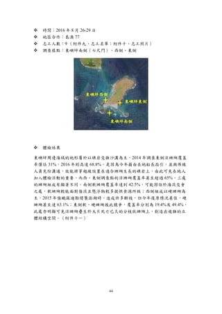 44
 時間：2016 年 8 月 26-29 日
 地區合作：島澳 77
 志工人數：9 （附件九、志工名單；附件十、志工照片）
 調查樣點：東嶼坪南側（七尺門）、西側、東側
 體檢結果
東嶼坪周邊海域的地形屬於以礁岩交雜沙溝為主，2014 年調查東側活珊瑚覆蓋
率僅佔 31%，2016 年則高達 68.8%，是因為今年藉由在地船長指引，並與佈線
人員充份溝通，故能將穿越線設置在適合珊瑚生長的礁岩上，由此可見在地人
加入體檢活動的重要。而西、東側調查點的活珊瑚覆蓋率甚至超過 65%，三處
的珊瑚組成有顯著不同。南側軟珊瑚覆蓋率達到 42.5%，可能因位於海流交會
之處，軟珊瑚較能面對強流且懸浮物較多提供食源所致；西側組成以硬珊瑚為
主，2015 年強颱蘇迪勒侵襲澎湖時，造成許多斷枝，但今年復原情況甚佳，硬
珊瑚甚至達 63.1%；東側軟、硬珊瑚彼此競爭，覆蓋率分別為 19.4%及 49.4%，
此處亦明顯可見活珊瑚疊生於大片死亡已久的分枝狀珊瑚上，創造出複雜的立
體結構空間。（附件十一）
東嶼坪南側
東嶼坪東側
東嶼坪西側
 