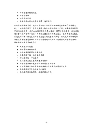 49
 海洋遊憩活動的破壞
 海洋廢棄物
 缺乏長期監測
 溫室效應加劇造成氣候變遷、海洋酸化
在進行珊瑚礁保育前，我們必須認知且認同到，珊瑚礁是重要的「生物棲息
地」，珊瑚礁的保育，廣大的海洋生物及人類都將從中受益。如要有效進行保
育珊瑚礁生態系，我們也必須理解海洋是相通的，僅努力在保育單一珊瑚礁區，
曠日費時且只會事半功倍。而為保全健全的珊瑚礁生態系，且因為海洋生物具
有遷徙的特性，顧及其他的海洋生態系的健康是必須的。因此我們所倡議的防
治與復育策略應是全面性針對全台灣周邊海域，而不能僅僅是獨厚某些海域。
因此相關的復育策略包含：
 天然海岸零減損
 加強違法漁撈的稽查
 擴大保護區範圍並落實執法
 落實漁獲申報，加強資源管理
 增加汙染物、汙水監測
 進行海洋生態系監測及建立資料庫
 海洋遊憩活動承載量管制及相關產業的管理
 增加海洋研究的經費及提供專職工作機會予相關專業人士
 海洋環境教育及海洋文化之推廣
 正視海洋廢棄物問題，積極淨灘或淨海
 