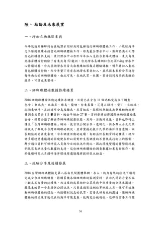 50
陸、 結論及未來展望
一、增加在地社區參與
今年花蓮石梯坪仍由在地潛水同好共同包梯進行珊瑚礁體檢工作，小琉球海洋
志工隊則繼續承接當地珊瑚礁體檢工作。綠島藍莎潛水中心、澎湖島澳七七潛
店也持續提供支援，東河潛水中心亦於今年加入支持台東場次體檢。東北角及
北海岸體檢行動除了有東北角 52 龍洞、台北潛水易購網和台北 iDiving 潛水中
心持續認養，台北亞潮潛水亦首次由教練組隊報名體驗課程，明年將加入東北
角包梯體檢行動。而今年墾丁亦有在地潛水業者加入，並承諾未來於合界進行
每年兩次的珊瑚礁體檢。由此可見，在地民眾、社團、業者認同及參與意願的
提昇，可謂成果豐碩。
二、珊瑚礁體檢數據持續積累
2016 珊瑚礁體檢活動延續往年調查，目前已在全台 11 個地點完成水下調查，
包含：東北角、北海岸、綠島、蘭嶼、台東基翬、花蓮石梯坪、墾丁、小琉球、
澎湖東嶼坪，足跡遍布全島及離島，底質組成、指標性魚類及無脊椎動物族群
量調查共累計 111 筆資料，較去年增加 27 筆。資料都將回傳國際珊瑚礁體檢基
金會，供其全盤了解世界珊瑚礁健康狀態。另外，活動結束後，資料也即時上
傳至「台灣珊瑚礁體檢」網站，使資訊公開分享、透明化，供各界人士及民眾
檢視及了解現今台灣珊瑚礁的概況，並希冀藉此提升民眾的海洋保育意識。以
長期監測的角度來說，今年調查活動的延續，有助益於長期資料的積累。現今
許多環境變遷議題的困境便在於以前對於生態調查的不重視或技術上的限制，
鮮少過往資料可供研究人員與今日的狀況作對比，因此環境變遷的實際情況我
們很容易缺乏量化數據的支持。這些珊瑚礁體檢的調查數據如果良好保存，對
於後續研究人員鑽研海洋環境變遷議題將提供很大助益。
三、經驗分享及後續發展
2016 台灣珊瑚礁體檢是第八屆由民間團體舉辦，在人、物力有限的狀況下順利
完成全台珊瑚礁調查，持續累積各個珊瑚礁的監測資料，表示民間的力量不容
小覷及其力量的延續性，而這樣的成果始於公眾參與中很重要的分享及溝通。
最基本的第一步是提供公開訊息，只要透過架設網站等網路工具，便可有效推
動珊瑚礁體檢的理念。而接觸到訊息的民眾，需要良好有效的溝通，讓珊瑚礁
體檢的模式及背後代表的海洋守護意義，能夠完全被吸收，這部份需要工作團
 