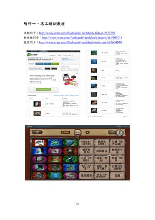52
附件一、志工培訓教材
魚類閃卡：http://www.cram.com/flashcards/-reefcheck-fish-id-5513797
無脊椎閃卡：http://www.cram.com/flashcards/-reefcheck-inverts-id-5503018
底質閃卡：http://www.cram.com/flashcards/-reefcheck-substrate-id-5604979
 
