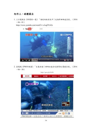 54
附件三、媒體露出
1. 三立電視台《新聞深一度》「海底雨林消失中！北海岸珊瑚成空屋」（2016
－06－01）
https://www.youtube.com/watch?v=cAsgF5LIi2c
2. 壹電視《PM10 點靈》「生態浩劫！珊瑚加速白化發警訊 震撼全球」（2016
－06－30）
https://goo.gl/yOz9Ii
 