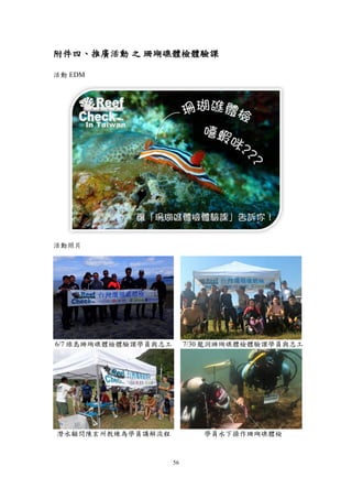56
附件四、推廣活動 之 珊瑚礁體檢體驗課
活動 EDM
活動照片
6/7 綠島珊瑚礁體檢體驗課學員與志工 7/30 龍洞珊瑚礁體檢體驗課學員與志工
潛水顧問陳玄州教練為學員講解流程 學員水下操作珊瑚礁體檢
 