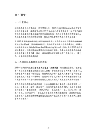 1
壹、 前言
一、計畫源起
珊瑚礁為海中的熱帶雨林，孕育豐富生命，2007 年東沙環礁正式成為台灣首座
的海洋國家公園，海洋教育也於 2009 年正式進入中小學課程中，似乎可見政府
對海洋環境重視的曙光及海洋保育意識的抬頭。然而目前各處珊瑚礁區受到人
為破壞及威脅的狀況仍時有所聞，顯見台灣在實際作為上仍有不足之處。
自 1997 年國際珊瑚礁年的全球性珊瑚礁普查，世界各地包括台灣開始以珊瑚礁
體檢（ReefCheck）監測珊瑚礁狀況，然而台灣珊瑚礁仍然在持續劣化。根據全
球珊瑚礁監測網（Global Coral Reef Monitoring Network）2004 年到 2007 年的監
測結果顯示，台灣地區珊瑚覆蓋率有逐漸減少趨勢，各處珊瑚礁區幾乎都被破
壞或正遭受到嚴重干擾。因此，珊瑚礁體檢將從調查轉為「守護行動」，讓全
民一起監測珊瑚礁健康狀況。
二、民間行動捲動珊瑚保育意識
2009 年台灣珊瑚礁體檢首次由民間發起、民間參與，所有調查員皆是一般潛水
客，因關心海洋透過公開招募而加入行動，看似困難的全台大調查，因為 56 人
次潛水志工的支持，順利完成。相關結果及分析，也在民間團體和志工的努力
下登上報紙；另外，利用網站、座談分享等各式活動，讓珊瑚礁體檢終於不再
只是學術活動，而是如國際間實行已久的志工模式，是能讓全民參與的行動。
當年台灣珊瑚礁體檢的結果發現，全台六個調查點：東北角、澎湖東嶼坪、小
琉球、台東杉原、蘭嶼、綠島當中，活珊瑚覆蓋率最高為 52%，勉強符合國際
間所定義的「優良珊瑚礁」（50%-75%），其他不是「一般」（25%-50%）便
是「劣化」（25%以下）。若未能持續監控珊瑚礁的健康狀態，並採取有效的
保育措施，台灣地區珊瑚礁海域消失的速度可能遠高於預期，促使我們加速保
育工作的步伐。
 