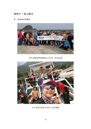 70
附件十、志工照片
 蘭嶼珊瑚礁體檢
2016 蘭嶼珊瑚礁體檢志工合照 –吳起銘 攝
志工出發前於船上合照 - 金杏嬬攝
 