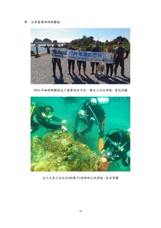 74
 台東基翬珊瑚礁體檢
2016 年珊瑚礁體檢志工基翬風浪不佳，轉至三仙台調查– 黃苑容攝
志工正在三仙台北側(橋下)清珊瑚上的魚線 - 張肯寧攝
 