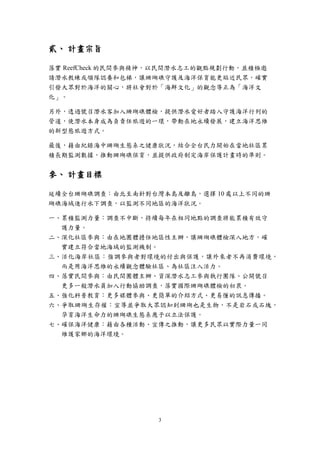 3
貳、 計畫宗旨
落實 ReefCheck 的民間參與精神，以民間潛水志工的觀點規劃行動，並積極邀
請潛水教練或領隊認養和包梯，讓珊瑚礁守護及海洋保育能更貼近民眾，確實
引發大眾對於海洋的關心，將社會對於「海鮮文化」的觀念導正為「海洋文
化」。
另外，透過號召潛水客加入珊瑚礁體檢，提供潛水愛好者踏入守護海洋行列的
管道，使潛水本身成為負責任旅遊的一環，帶動在地永續發展，建立海洋思維
的新型態旅遊方式。
最後，藉由紀錄海中珊瑚生態系之健康狀況，結合全台民力開始在當地社區累
積長期監測數據，推動珊瑚礁保育，並提供政府制定海岸保護計畫時的準則。
參、 計畫目標
延續全台珊瑚礁調查：由北至南針對台灣本島及離島，選擇 10 處以上不同的珊
瑚礁海域進行水下調查，以監測不同地區的海洋狀況。
一、累積監測力量：調查不中斷，持續每年在相同地點的調查將能累積有效守
護力量。
二、深化社區參與：由在地團體擔任地區性主辦，讓珊瑚礁體檢深入地方，確
實建立符合當地海域的監測機制。
三、活化海岸社區：強調參與者對環境的付出與保護，讓外來者不再消費環境，
而是用海洋思維的永續觀念體驗社區、為社區注入活力。
四、落實民間參與：由民間團體主辦、資深潛水志工參與執行團隊、公開號召
更多一般潛水員加入行動協助調查，落實國際珊瑚礁體檢的初衷。
五、強化科普教育：更多媒體參與、更簡單的介紹方式、更易懂的訊息傳播。
六、爭取珊瑚生存權：宣導並爭取大眾認知到珊瑚也是生物，不是岩石或石塊，
孕育海洋生命力的珊瑚礁生態系應予以立法保護。
七、確保海洋健康：藉由各種活動、宣傳之推動，讓更多民眾以實際力量一同
維護家鄉的海洋環境。
 