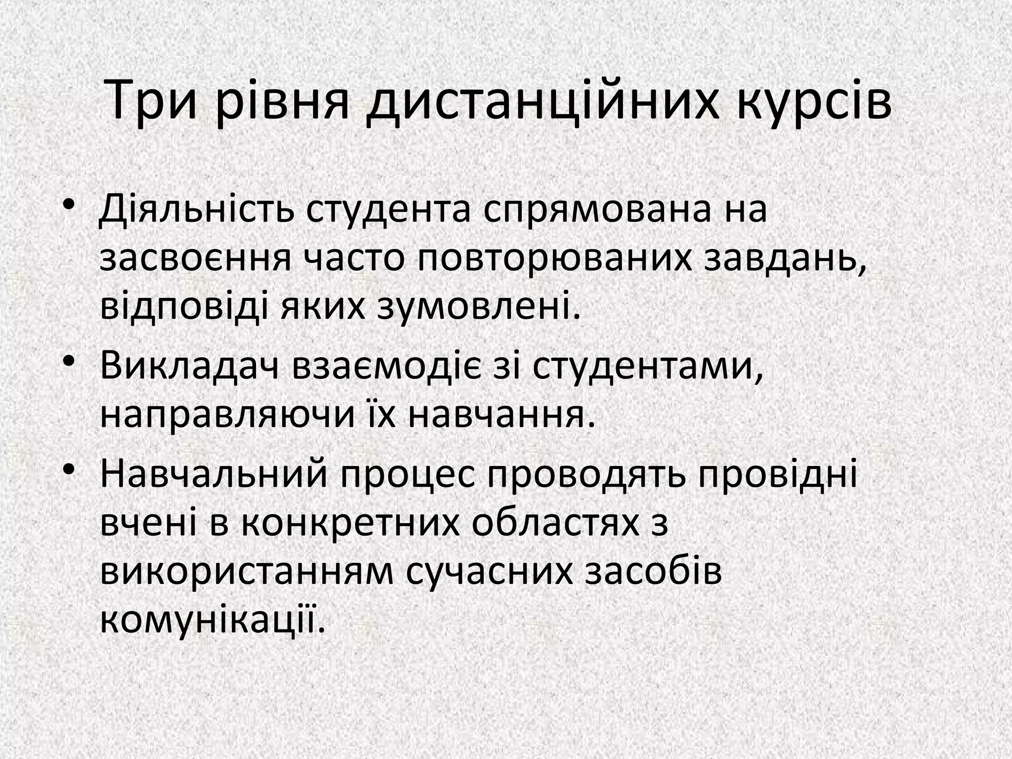 Три рівня дистанційних курсів
• Діяльність студента спрямована на
засвоєння часто повторюваних завдань,
відповіді яких зумовлені.
• Викладач взаємодіє зі студентами,
направляючи їх навчання.
• Навчальний процес проводять провідні
вчені в конкретних областях з
використанням сучасних засобів
комунікації.
 