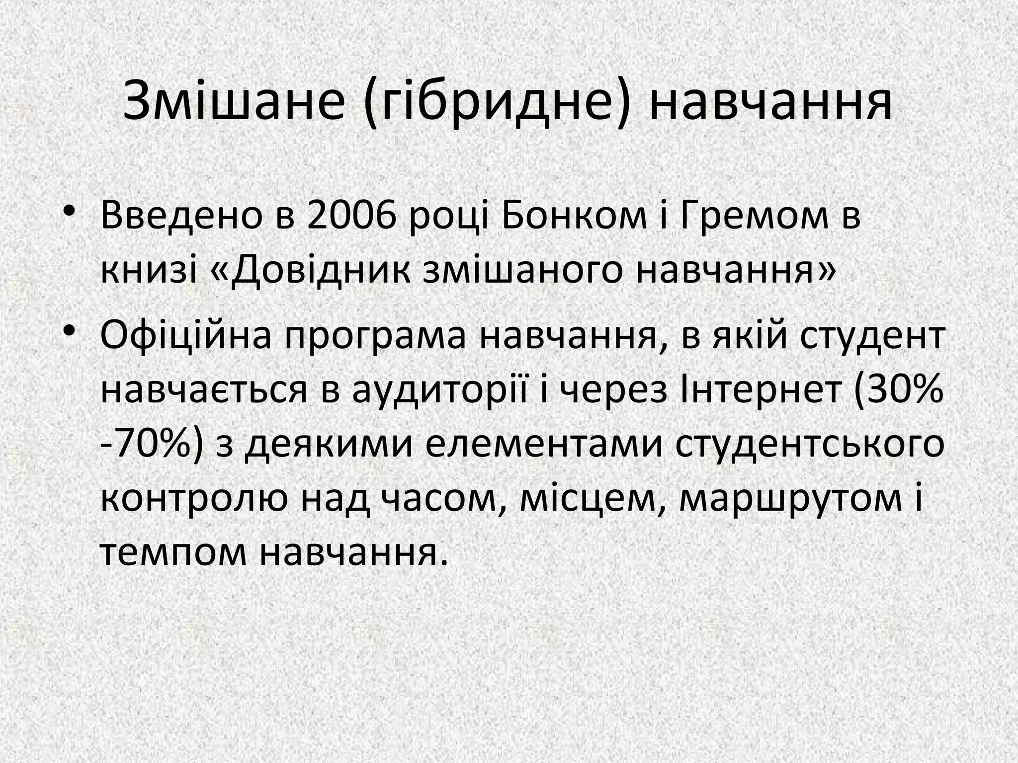 Змішане (гібридне) навчання
• Введено в 2006 році Бонком і Гремом в
книзі «Довідник змішаного навчання»
• Офіційна програма навчання, в якій студент
навчається в аудиторії і через Інтернет (30%
-70%) з деякими елементами студентського
контролю над часом, місцем, маршрутом і
темпом навчання.
 