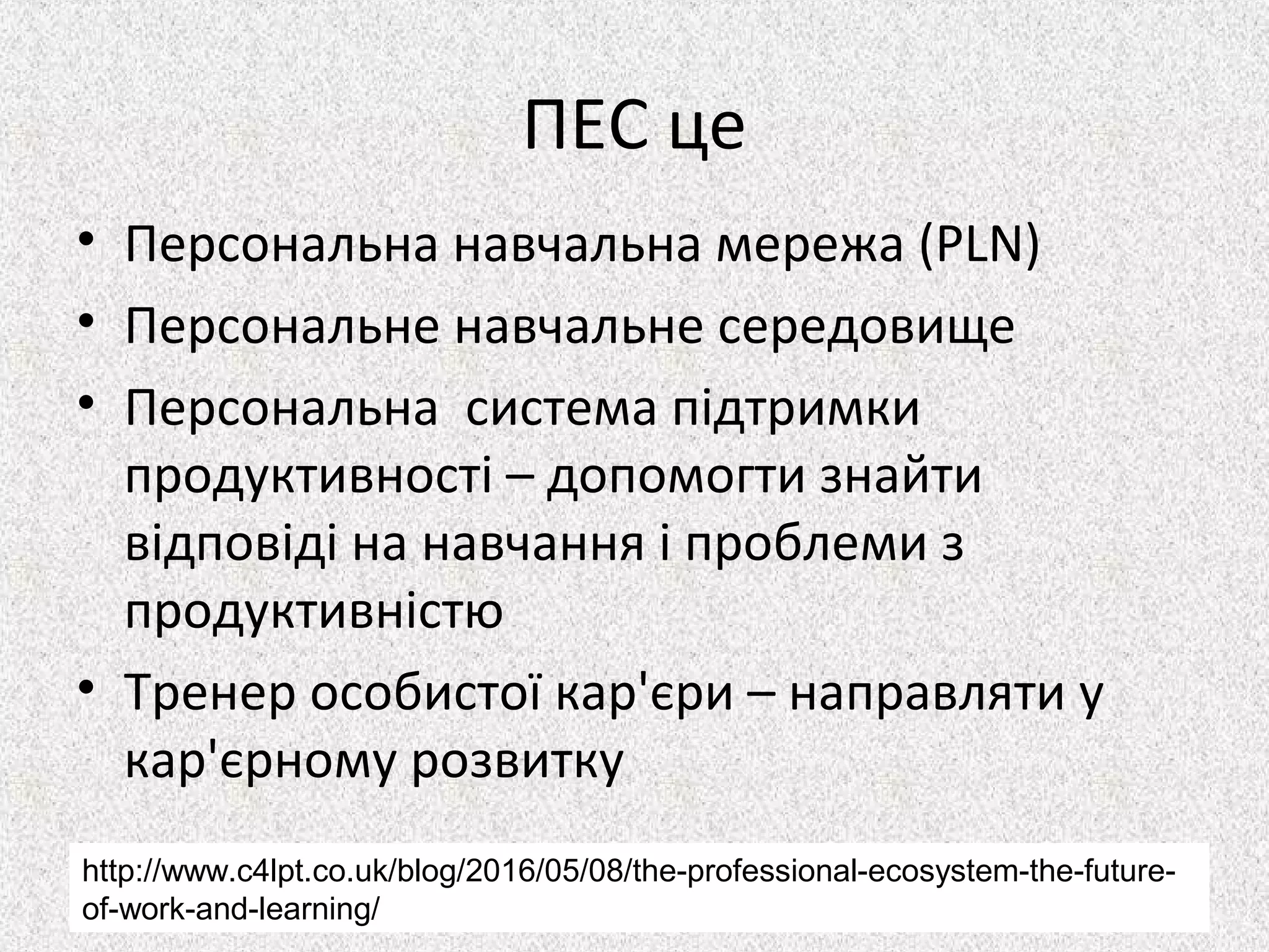 ПЕС це
• Персональна навчальна мережа (PLN)
• Персональне навчальне середовище
• Персональна система підтримки
продуктивності – допомогти знайти
відповіді на навчання і проблеми з
продуктивністю
• Тренер особистої кар'єри – направляти у
кар'єрному розвитку
http://www.c4lpt.co.uk/blog/2016/05/08/the-professional-ecosystem-the-future-
of-work-and-learning/
 