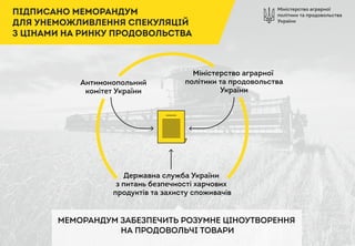 Міністерство аграрної
політики та продовольства
України
ПІДПИСАНО МЕМОРАНДУМ
ДЛЯ УНЕМОЖЛИВЛЕННЯ СПЕКУЛЯЦІЙ
З ЦІНАМИ НА РИНКУ ПРОДОВОЛЬСТВА
Антимонопольний
комітет України
Міністерство аграрної
політики та продовольства
України
Державна служба України
з питань безпечності харчових
продуктів та захисту споживачів
МЕМОРАНДУМ ЗАБЕЗПЕЧИТЬ РОЗУМНЕ ЦІНОУТВОРЕННЯ
НА ПРОДОВОЛЬЧІ ТОВАРИ
 