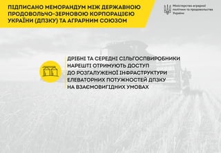 Міністерство аграрної
політики та продовольства
України
ПІДПИСАНО МЕМОРАНДУМ МІЖ ДЕРЖАВНОЮ
ПРОДОВОЛЬЧО-ЗЕРНОВОЮ КОРПОРАЦІЄЮ
УКРАЇНИ (ДПЗКУ) ТА АГРАРНИМ СОЮЗОМ
ДРІБНІ ТА СЕРЕДНІ СІЛЬГОСПВИРОБНИКИ
НАРЕШТІ ОТРИМУЮТЬ ДОСТУП
ДО РОЗГАЛУЖЕНОЇ ІНФРАСТРУКТУРИ
ЕЛЕВАТОРНИХ ПОТУЖНОСТЕЙ ДПЗКУ
НА ВЗАЄМОВИГІДНИХ УМОВАХ
 