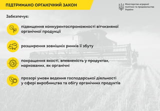 Міністерство аграрної
політики та продовольства
України
ПІДТРИМАНО ОРГАНІЧНИЙ ЗАКОН
Забезпечує:
підвищення конкурентоспроможності вітчизняної
органічної продукції
розширення зовнішніх ринків її збуту
покращення якості, впевненість у продуктах,
маркованих, як органічні
прозорі умови ведення господарської діяльності
у сфері виробництва та обігу органічних продуктів
 