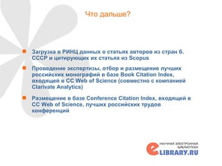 Что дальше?
 Загрузка в РИНЦ данных о статьях авторов из стран б.
СССР и цитирующих их статьях из Scopus
 Проведение экспертизы, отбор и размещение лучших
российских монографий в базе Book Citation Index,
входящей в CC Web of Science (совместно с компанией
Clarivate Analytics)
 Размещение в базе Conference Citation Index, входящей в
CC Web of Science, лучших российских трудов
конференций
19
 