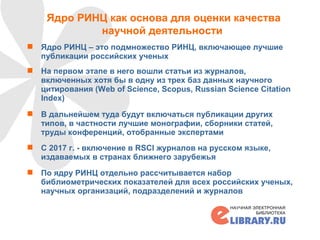 Ядро РИНЦ как основа для оценки качества
научной деятельности
 Ядро РИНЦ – это подмножество РИНЦ, включающее лучшие
публикации российских ученых
 На первом этапе в него вошли статьи из журналов,
включенных хотя бы в одну из трех баз данных научного
цитирования (Web of Science, Scopus, Russian Science Citation
Index)
 В дальнейшем туда будут включаться публикации других
типов, в частности лучшие монографии, сборники статей,
труды конференций, отобранные экспертами
 С 2017 г. - включение в RSCI журналов на русском языке,
издаваемых в странах ближнего зарубежья
 По ядру РИНЦ отдельно рассчитывается набор
библиометрических показателей для всех российских ученых,
научных организаций, подразделений и журналов
20
 