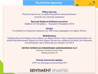 Είδος έρευνας
Ποσοτική έρευνα με τη χρήση δομημένου ερωτηματολογίου
ανοιχτών και κλειστών ερωτήσεων
Χρονική διάρκεια-Συλλογή στοιχείων
Σάββατο 22 Οκτωβρίου – Κυριακή 6 Νοεμβρίου 2016
Δείγμα
Το μέγεθος του δείγματος ανέρχεται στα 400 άτομα ψηφοφόροι του Δήμου Χανίων
Μεθοδολογία
Τηλεφωνικές συνεντεύξεις στους πολίτες του Δήμου Χανίων. Έγινε στρωματοποίηση βάσει των
παλιών Καποδιστριακών Δήμων του Νέου Δήμου Χανίων και στάθμιση στη βάση των εκλογικών
αποτελεσμάτων της Α Κυριακής των εκλογών του 2014
ΜΗΤΡΩΟ ΦΟΡΕΩΝ ΚΑΙ ΕΠΙΧΕΙΡΗΣΕΩΝ ΔΗΜΟΣΚΟΠΗΣΕΩΝ Ε.Σ.Ρ
Sentiment Analysis/Cretan Polls
Αριθμός μητρώου 50
Τυπικό
Τυπικό στατιστικό σφάλμα
4.97% σε διάστημα εμπιστοσύνης 95%
Ταυτότητα έρευνας
 