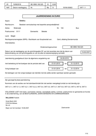 JAARREKENING IN EURO
Naam: Sotelcu
Rechtsvorm: Besloten vennootschap met beperkte aansprakelijkheid
Adres: Molenwijk Nr: 104 Bus:
Postnummer: 9111 Gemeente: Belsele
Land: België
Rechtspersonenregister (RPR) - Rechtbank van Koophandel van: Gent, afdeling Dendermonde
Internetadres:
Ondernemingsnummer BE 0890.166.525
Datum van de neerlegging van de oprichtingsakte OF van het recentste stuk dat de datum van
bekendmaking van de oprichtingsakte en van de akte tot statutenwijziging vermeldt.
19-06-2007
Jaarrekening goedgekeurd door de algemene vergadering van 04-06-2016
met betrekking tot het boekjaar dat de periode dekt van 01-01-2015 tot 31-12-2015
Vorig boekjaar van 01-01-2014 tot 31-12-2014
De bedragen van het vorige boekjaar zijn identiek met die welke eerder openbaar werden gemaakt.
Zijn gevoegd bij deze jaarrekening:
Nummers van de secties van het standaardmodel die niet werden neergelegd omdat ze niet dienstig zijn:
VKT 5.1.1, VKT 5.1.3, VKT 5.2.1, VKT 5.2.2, VKT 5.4, VKT 5.5, VKT 5.7, VKT 5.8, VKT 5.9, VKT 6, VKT 8, VKT 9
VOLLEDIGE LIJST met naam, voornamen, beroep, woonplaats (adres, nummer, postnummer en gemeente) en functie
in de onderneming, van de BESTUURDERS, ZAAKVOERDERS EN COMMISSARISSEN
WILLOCKX Frederik
Grote Markt 40/6
9100 Sint-Niklaas
BELGIË
Begin van het mandaat: 19-06-2007 Zaakvoerder
1/10
20
NAT.
13/06/2016
Datum neerlegging
BE 0890.166.525
Nr.
10
Blz.
EUR
D. 16164.00563 VKT 1.1
 