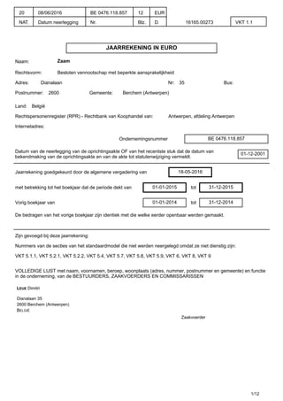 JAARREKENING IN EURO
Naam: Zaam
Rechtsvorm: Besloten vennootschap met beperkte aansprakelijkheid
Adres: Dianalaan Nr: 35 Bus:
Postnummer: 2600 Gemeente: Berchem (Antwerpen)
Land: België
Rechtspersonenregister (RPR) - Rechtbank van Koophandel van: Antwerpen, afdeling Antwerpen
Internetadres:
Ondernemingsnummer BE 0476.118.857
Datum van de neerlegging van de oprichtingsakte OF van het recentste stuk dat de datum van
bekendmaking van de oprichtingsakte en van de akte tot statutenwijziging vermeldt.
01-12-2001
Jaarrekening goedgekeurd door de algemene vergadering van 18-05-2016
met betrekking tot het boekjaar dat de periode dekt van 01-01-2015 tot 31-12-2015
Vorig boekjaar van 01-01-2014 tot 31-12-2014
De bedragen van het vorige boekjaar zijn identiek met die welke eerder openbaar werden gemaakt.
Zijn gevoegd bij deze jaarrekening:
Nummers van de secties van het standaardmodel die niet werden neergelegd omdat ze niet dienstig zijn:
VKT 5.1.1, VKT 5.2.1, VKT 5.2.2, VKT 5.4, VKT 5.7, VKT 5.8, VKT 5.9, VKT 6, VKT 8, VKT 9
VOLLEDIGE LIJST met naam, voornamen, beroep, woonplaats (adres, nummer, postnummer en gemeente) en functie
in de onderneming, van de BESTUURDERS, ZAAKVOERDERS EN COMMISSARISSEN
LEUE Dimitri
Dianalaan 35
2600 Berchem (Antwerpen)
BELGIË
Zaakvoerder
1/12
20
NAT.
08/06/2016
Datum neerlegging
BE 0476.118.857
Nr.
12
Blz.
EUR
D. 16165.00273 VKT 1.1
 