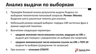 Анализ выдачи по выборкам
1. Проведём базовый анализ результатов выдачи Яндекса по
выборкам тематических поисковый запросов. Регион: Москва.
Выделим шесть различных тематик для анализа.
2. Небольшой размер каждой выборки: порядка 100 частотных фраз в
рамках заданной тематики.
3. Высчитаем следующие параметры:
• средние значения числа внешних ссылок, ведущих на URL в
выдаче для позиции с усреднением по выборке (по запросам)
• среднее минимальное число внешних ссылок на URL в ТОП-10
выдачи по выборке (усреднение по запросам)
4. При анализе — отсекаем СПЕКТР.
21
 