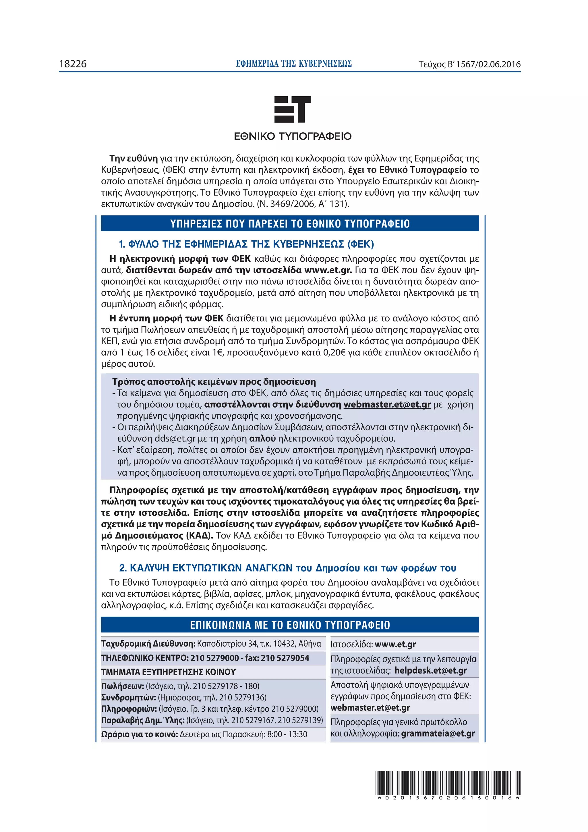ΕΦΗΜΕΡΙ∆Α TΗΣ ΚΥΒΕΡΝΗΣΕΩΣ18226 Τεύχος Β’1567/02.06.2016
*02015670206160016*
Την ευθύνη για την εκτύπωση, διαχείριση και κυκλοφορία των φύλλων της Εφημερίδας της
Κυβερνήσεως, (ΦΕΚ) στην έντυπη και ηλεκτρονική έκδοση, έχει το Εθνικό Tυπογραφείο το
οποίο αποτελεί δημόσια υπηρεσία η οποία υπάγεται στο Υπουργείο Εσωτερικών και Διοικη-
τικής Ανασυγκρότησης. Το Εθνικό Τυπογραφείο έχει επίσης την ευθύνη για την κάλυψη των
εκτυπωτικών αναγκών του Δημοσίου. (Ν. 3469/2006, Α΄ 131).
1. ΦΥΛΛΟ ΤΗΣ ΕΦΗΜΕΡΙΔΑΣ ΤΗΣ ΚΥΒΕΡΝΗΣΕΩΣ (ΦΕΚ)
Η ηλεκτρονική μορφή των ΦΕΚ καθώς και διάφορες πληροφορίες που σχετίζονται με
αυτά, διατίθενται δωρεάν από την ιστοσελίδα www.et.gr. Για τα ΦΕΚ που δεν έχουν ψη-
φιοποιηθεί και καταχωρισθεί στην πιο πάνω ιστοσελίδα δίνεται η δυνατότητα δωρεάν απο-
στολής με ηλεκτρονικό ταχυδρομείο, μετά από αίτηση που υποβάλλεται ηλεκτρονικά με τη
συμπλήρωση ειδικής φόρμας.
Η έντυπη μορφή των ΦΕΚ διατίθεται για μεμονωμένα φύλλα με το ανάλογο κόστος από
το τμήμα Πωλήσεων απευθείας ή με ταχυδρομική αποστολή μέσω αίτησης παραγγελίας στα
ΚΕΠ, ενώ για ετήσια συνδρομή από το τμήμα Συνδρομητών. Tο κόστος για ασπρόμαυρο ΦΕΚ
από 1 έως 16 σελίδες είναι 1€, προσαυξανόμενο κατά 0,20€ για κάθε επιπλέον οκτασέλιδο ή
μέρος αυτού.
Τρόπος αποστολής κειμένων προς δημοσίευση
- Τα κείμενα για δημοσίευση στο ΦΕΚ, από όλες τις δημόσιες υπηρεσίες και τους φορείς
του δημόσιου τομέα, αποστέλλονται στην διεύθυνση webmaster.et@et.gr με χρήση
προηγμένης ψηφιακής υπογραφής και χρονοσήμανσης.
- Οι περιλήψεις Διακηρύξεων Δημοσίων Συμβάσεων, αποστέλλονται στην ηλεκτρονική δι-
εύθυνση dds@et.gr με τη χρήση απλού ηλεκτρονικού ταχυδρομείου.
- Κατ’ εξαίρεση, πολίτες οι οποίοι δεν έχουν αποκτήσει προηγμένη ηλεκτρονική υπογρα-
φή, μπορούν να αποστέλλουν ταχυδρομικά ή να καταθέτουν με εκπρόσωπό τους κείμε-
να προς δημοσίευση αποτυπωμένα σε χαρτί, στοΤμήμα Παραλαβής ΔημοσιευτέαςΎλης.
Πληροφορίες σχετικά με την αποστολή/κατάθεση εγγράφων προς δημοσίευση, την
πώληση των τευχών και τους ισχύοντες τιμοκαταλόγους για όλες τις υπηρεσίες θα βρεί-
τε στην ιστοσελίδα. Επίσης στην ιστοσελίδα μπορείτε να αναζητήσετε πληροφορίες
σχετικά με την πορεία δημοσίευσης των εγγράφων, εφόσον γνωρίζετε τον Κωδικό Αριθ-
μό Δημοσιεύματος (ΚΑΔ). Τον ΚΑΔ εκδίδει το Εθνικό Tυπογραφείο για όλα τα κείμενα που
πληρούν τις προϋποθέσεις δημοσίευσης.
2. ΚΑΛΥΨΗ ΕΚΤΥΠΩΤΙΚΩΝ ΑΝΑΓΚΩΝ του Δημοσίου και των φορέων του
Το Εθνικό Τυπογραφείο μετά από αίτημα φορέα του Δημοσίου αναλαμβάνει να σχεδιάσει
και να εκτυπώσει κάρτες, βιβλία, αφίσες, μπλοκ, μηχανογραφικά έντυπα, φακέλους, φακέλους
αλληλογραφίας, κ.ά. Επίσης σχεδιάζει και κατασκευάζει σφραγίδες.
E
Ταχυδρομική Διεύθυνση: Καποδιστρίου 34, τ.κ. 10432, Αθήνα
ΤΗΛΕΦΩΝΙΚΟ ΚΕΝΤΡΟ: 210 5279000 - fax: 210 5279054
ΤΜΗΜΑΤΑ ΕΞΥΠΗΡΕΤΗΣΗΣ ΚΟΙΝΟΥ
Πωλήσεων: (Ισόγειο, τηλ. 210 5279178 - 180)
Συνδρομητών: (Ημιόροφος, τηλ. 210 5279136)
Πληροφοριών: (Ισόγειο, Γρ. 3 και τηλεφ. κέντρο 210 5279000)
Παραλαβής Δημ.Ύλης: (Ισόγειο, τηλ. 210 5279167, 210 5279139)
Ωράριο για το κοινό: Δευτέρα ως Παρασκευή: 8:00 - 13:30
Ιστοσελίδα: www.et.gr
Πληροφορίες σχετικά με την λειτουργία
της ιστοσελίδας: helpdesk.et@et.gr
Αποστολή ψηφιακά υπογεγραμμένων
εγγράφων προς δημοσίευση στο ΦΕΚ:
webmaster.et@et.gr
Πληροφορίες για γενικό πρωτόκολλο
και αλληλογραφία: grammateia@et.gr
 