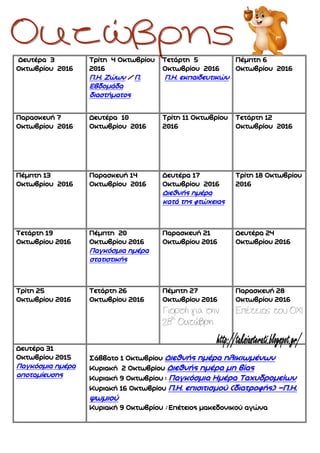 Δευτέρα 3
Οκτωβρίου 2016
Τρίτη 4 Οκτωβρίου
2016
Π.Η. Ζώων / Π.
Εβδομάδα
διαστήματος
Τετάρτη 5
Οκτωβρίου 2016
Π.Η. εκπαιδευτικών
Πέμπτη 6
Οκτωβρίου 2016
Παρασκευή 7
Οκτωβρίου 2016
Δευτέρα 10
Οκτωβρίου 2016
Τρίτη 11 Οκτωβρίου
2016
Τετάρτη 12
Οκτωβρίου 2016
Πέμπτη 13
Οκτωβρίου 2016
Παρασκευή 14
Οκτωβρίου 2016
Δευτέρα 17
Οκτωβρίου 2016
Διεθνής ημέρα
κατά της φτώχειας
Τρίτη 18 Οκτωβρίου
2016
Τετάρτη 19
Οκτωβρίου 2016
Πέμπτη 20
Οκτωβρίου 2016
Παγκόσμια ημέρα
στατιστικής
Παρασκευή 21
Οκτωβρίου 2016
Δευτέρα 24
Οκτωβρίου 2016
Τρίτη 25
Οκτωβρίου 2016
Τετάρτη 26
Οκτωβρίου 2016
Πέμπτη 27
Οκτωβρίου 2016
Γιορτή για την
28η
Οκτώβρη
Παρασκευή 28
Οκτωβρίου 2016
Επέτειος του ΟΧΙ
Δευτέρα 31
Οκτωβρίου 2015
Παγκόσμια ημέρα
αποταμίευσης
Σάββατο 1 Οκτωβρίου Διεθνής ημέρα ηλικιωμένων
Κυριακή 2 Οκτωβρίου Διεθνής ημέρα μη βίας
Κυριακή 9 Οκτωβρίου : Παγκόσμια Ημέρα Ταχυδρομείων
Κυριακή 16 Οκτωβρίου Π.Η. επισιτισμού (διατροφής) –Π.Η.
ψωμιού
Κυριακή 9 Οκτωβρίου : Επέτειος μακεδονικού αγώνα
 