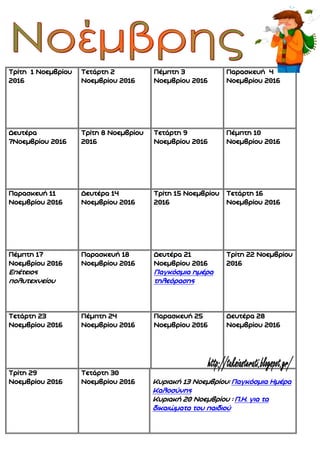 Τρίτη 1 Νοεμβρίου
2016
Τετάρτη 2
Νοεμβρίου 2016
Πέμπτη 3
Νοεμβρίου 2016
Παρασκευή 4
Νοεμβρίου 2016
Δευτέρα
7Νοεμβρίου 2016
Τρίτη 8 Νοεμβρίου
2016
Τετάρτη 9
Νοεμβρίου 2016
Πέμπτη 10
Νοεμβρίου 2016
Παρασκευή 11
Νοεμβρίου 2016
Δευτέρα 14
Νοεμβρίου 2016
Τρίτη 15 Νοεμβρίου
2016
Τετάρτη 16
Νοεμβρίου 2016
Πέμπτη 17
Νοεμβρίου 2016
Επέτειος
πολυτεχνείου
Παρασκευή 18
Νοεμβρίου 2016
Δευτέρα 21
Νοεμβρίου 2016
Παγκόσμια ημέρα
τηλεόρασης
Τρίτη 22 Νοεμβρίου
2016
Τετάρτη 23
Νοεμβρίου 2016
Πέμπτη 24
Νοεμβρίου 2016
Παρασκευή 25
Νοεμβρίου 2016
Δευτέρα 28
Νοεμβρίου 2016
Τρίτη 29
Νοεμβρίου 2016
Τετάρτη 30
Νοεμβρίου 2016 Κυριακή 13 Νοεμβρίου: Παγκόσμια Ημέρα
Καλοσύνης
Κυριακή 20 Νοεμβρίου : Π.Η. για τα
δικαιώματα του παιδιού
 