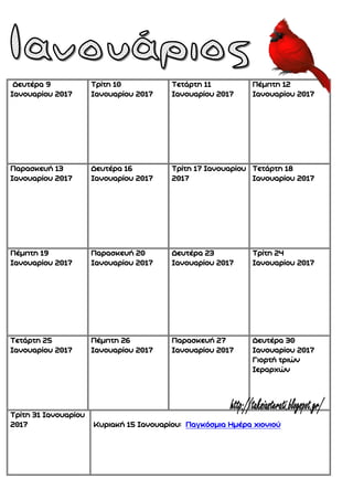 Δευτέρα 9
Ιανουαρίου 2017
Τρίτη 10
Ιανουαρίου 2017
Τετάρτη 11
Ιανουαρίου 2017
Πέμπτη 12
Ιανουαρίου 2017
Παρασκευή 13
Ιανουαρίου 2017
Δευτέρα 16
Ιανουαρίου 2017
Τρίτη 17 Ιανουαρίου
2017
Τετάρτη 18
Ιανουαρίου 2017
Πέμπτη 19
Ιανουαρίου 2017
Παρασκευή 20
Ιανουαρίου 2017
Δευτέρα 23
Ιανουαρίου 2017
Τρίτη 24
Ιανουαρίου 2017
Τετάρτη 25
Ιανουαρίου 2017
Πέμπτη 26
Ιανουαρίου 2017
Παρασκευή 27
Ιανουαρίου 2017
Δευτέρα 30
Ιανουαρίου 2017
Γιορτή τριών
Ιεραρχών
Τρίτη 31 Ιανουαρίου
2017 Κυριακή 15 Ιανουαρίου: Παγκόσμια Ημέρα χιονιού
 