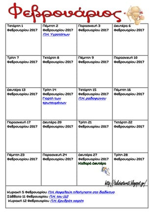 Τετάρτη 1
Φεβρουαρίου 2017
Πέμπτη 2
Φεβρουαρίου 2017
Π.Η. Υγροτόπων
Παρασκευή 3
Φεβρουαρίου 2017
Δευτέρα 6
Φεβρουαρίου 2017
Τρίτη 7
Φεβρουαρίου 2017
Τετάρτη 8
Φεβρουαρίου 2017
Πέμπτη 9
Φεβρουαρίου 2017
Παρασκευή 10
Φεβρουαρίου 2017
Δευτέρα 13
Φεβρουαρίου 2017
Τρίτη 14
Φεβρουαρίου 2017
Γιορτή των
ερωτευμένων
Τετάρτη 15
Φεβρουαρίου 2017
Π.Η. ραδιοφώνου
Πέμπτη 16
Φεβρουαρίου 2017
Παρασκευή 17
Φεβρουαρίου 2017
Δευτέρα 20
Φεβρουαρίου 2017
Τρίτη 21
Φεβρουαρίου 2017
Τετάρτη 22
Φεβρουαρίου 2017
Πέμπτη 23
Φεβρουαρίου 2017
Παρασκευή 24
Φεβρουαρίου 2017
Δευτέρα 27
Φεβρουαρίου 2017
Τρίτη 28
Φεβρουαρίου 2017
Κυριακή 5 Φεβρουαρίου Π.Η. Ασφαλούς πλοήγησης στο διαδίκτυο
Σάββατο 11 Φεβρουαρίου Π.Η. του 112
Κυριακή 12 Φεβρουαρίου Π.Η. Ερυθράς χειρός
 